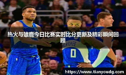 热火与雄鹿今日比赛实时比分更新及精彩瞬间回顾